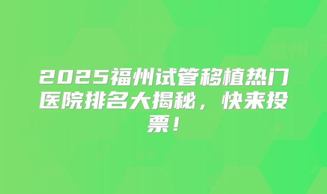 2025福州试管移植热门医院排名大揭秘，快来投票！