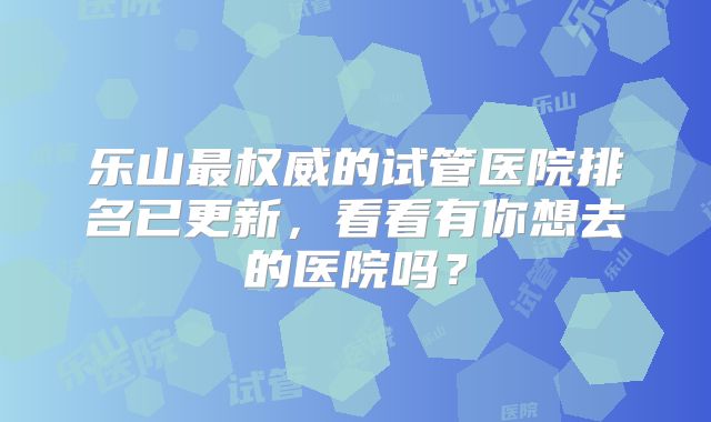 乐山最权威的试管医院排名已更新，看看有你想去的医院吗？