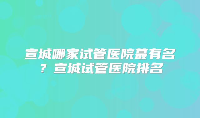 宣城哪家试管医院蕞有名？宣城试管医院排名