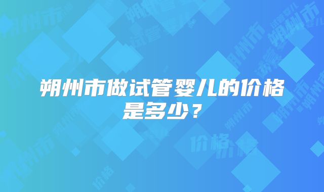 朔州市做试管婴儿的价格是多少？