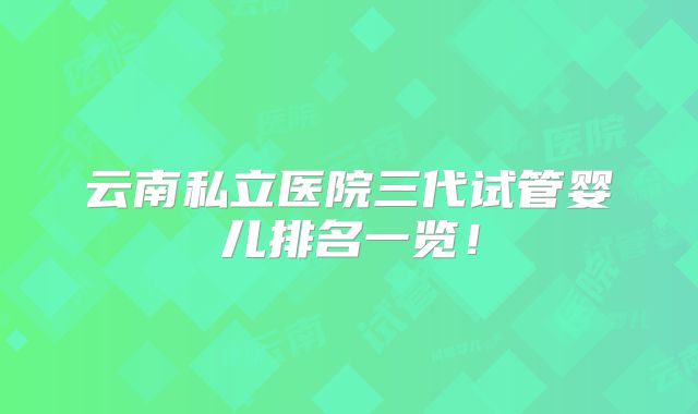 云南私立医院三代试管婴儿排名一览！