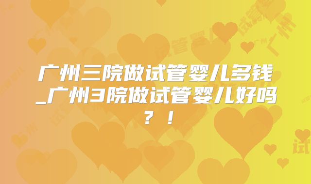 广州三院做试管婴儿多钱_广州3院做试管婴儿好吗？！