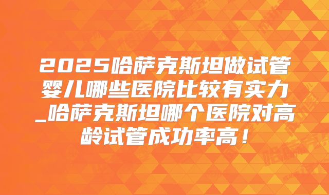 2025哈萨克斯坦做试管婴儿哪些医院比较有实力_哈萨克斯坦哪个医院对高龄试管成功率高！