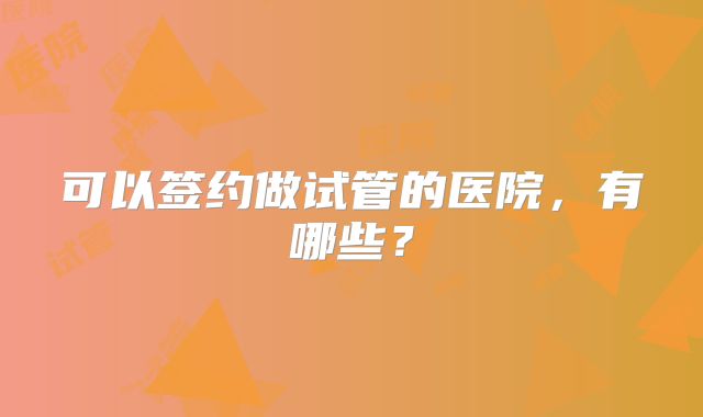 可以签约做试管的医院,有哪些?
