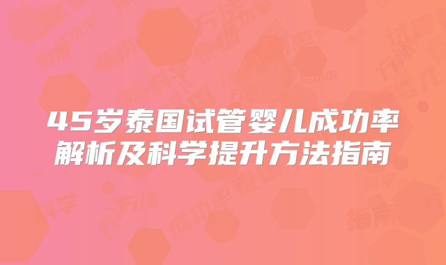 45岁泰国试管婴儿成功率解析及科学提升方法指南