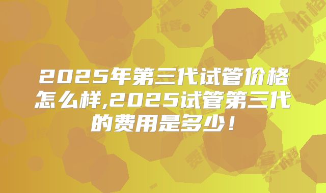 2025年第三代试管价格怎么样,2025试管第三代的费用是多少！