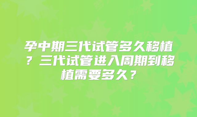 孕中期三代试管多久移植？三代试管进入周期到移植需要多久？