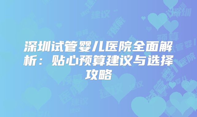 深圳试管婴儿医院全面解析：贴心预算建议与选择攻略