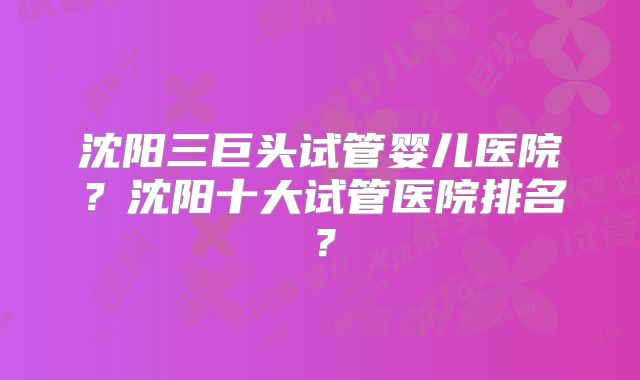 沈阳三巨头试管婴儿医院?沈阳十大试管医院排名?