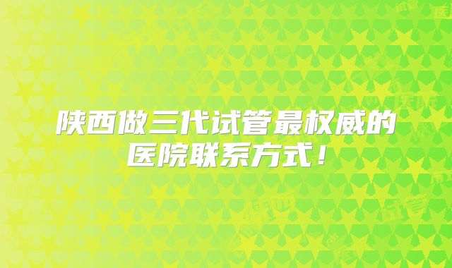陕西做三代试管最权威的医院联系方式！
