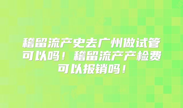 稽留流产史去广州做试管可以吗!稽留流产产检费可以报销吗!