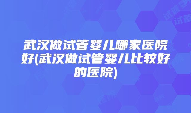武汉做试管婴儿哪家医院好(武汉做试管婴儿比较好的医院)