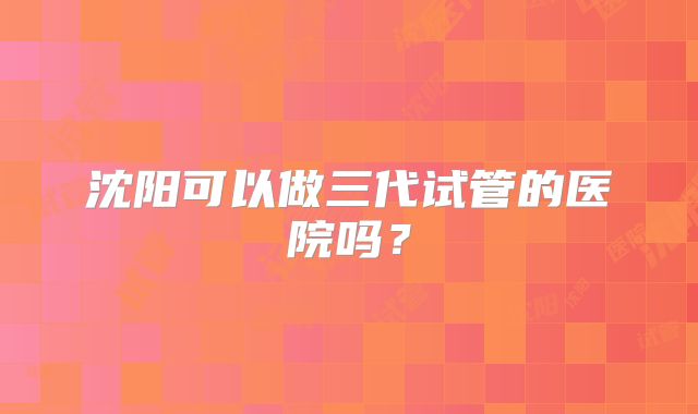 沈阳可以做三代试管的医院吗？