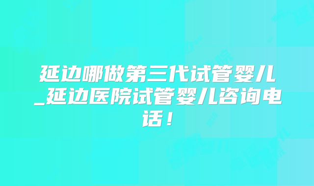 延边哪做第三代试管婴儿_延边医院试管婴儿咨询电话！