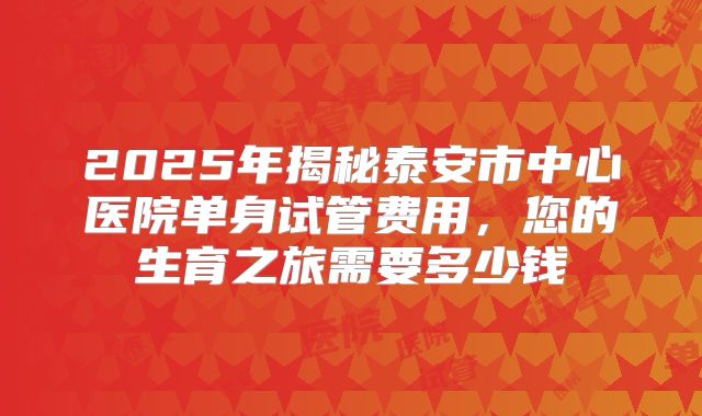 2025年揭秘泰安市中心医院单身试管费用,您的生育之旅需要多少钱