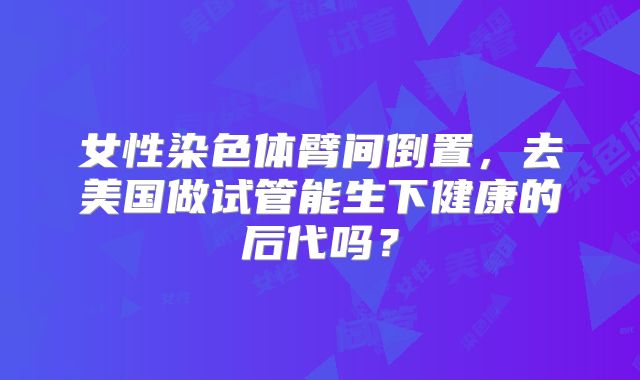 女性染色体臂间倒置,去美国做试管能生下健康的后代吗?