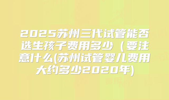 2025苏州三代试管能否选生孩子费用多少（要注意什么(苏州试管婴儿费用大约多少2020年)