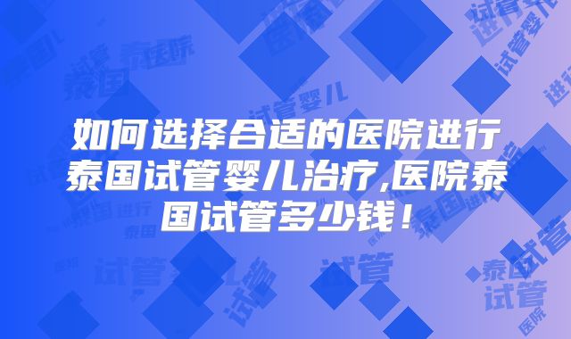 如何选择合适的医院进行泰国试管婴儿治疗,医院泰国试管多少钱!