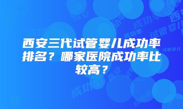 西安三代试管婴儿成功率排名？哪家医院成功率比较高？
