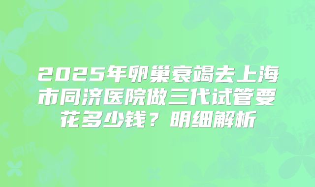 2025年卵巢衰竭去上海市同济医院做三代试管要花多少钱？明细解析