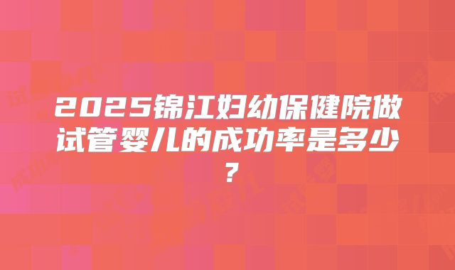 2025锦江妇幼保健院做试管婴儿的成功率是多少？