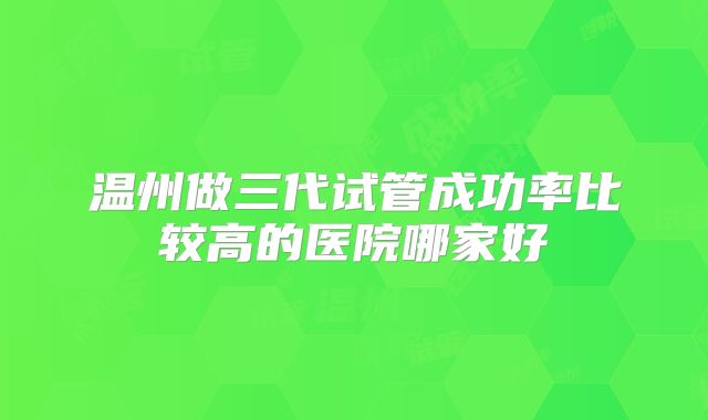 温州做三代试管成功率比较高的医院哪家好