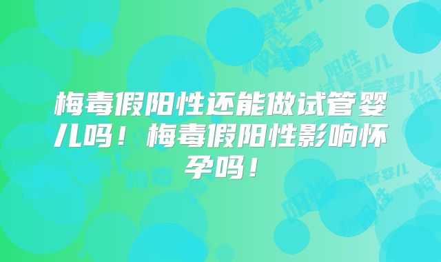 梅毒假阳性还能做试管婴儿吗!梅毒假阳性影响怀孕吗!