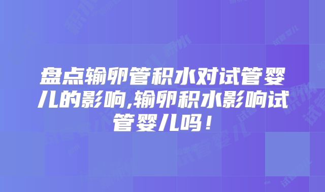 盘点输卵管积水对试管婴儿的影响,输卵积水影响试管婴儿吗！