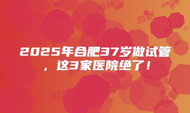 2025年合肥37岁做试管，这3家医院绝了！
