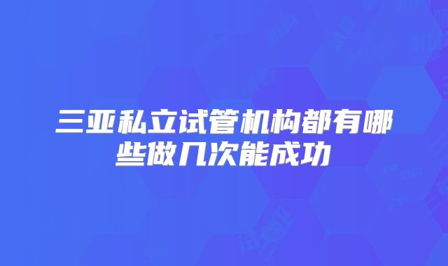 三亚私立试管机构都有哪些做几次能成功