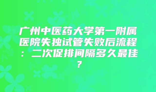 广州中医药大学第一附属医院失独试管失败后流程:二次促排间隔多久最佳?
