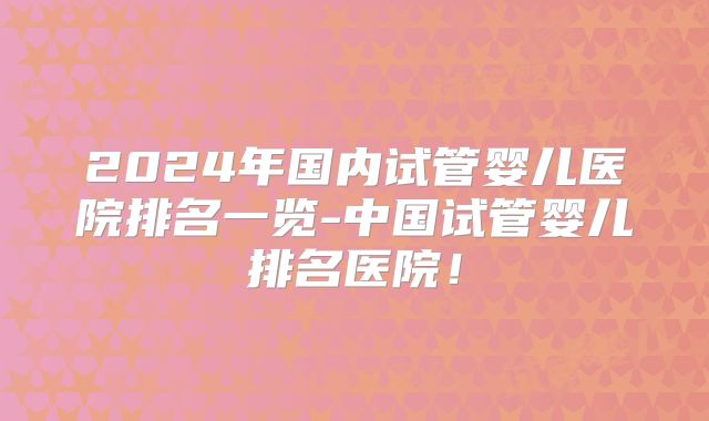 2024年国内试管婴儿医院排名一览-中国试管婴儿排名医院!
