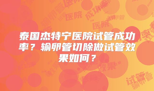 泰国杰特宁医院试管成功率?输卵管切除做试管效果如何?