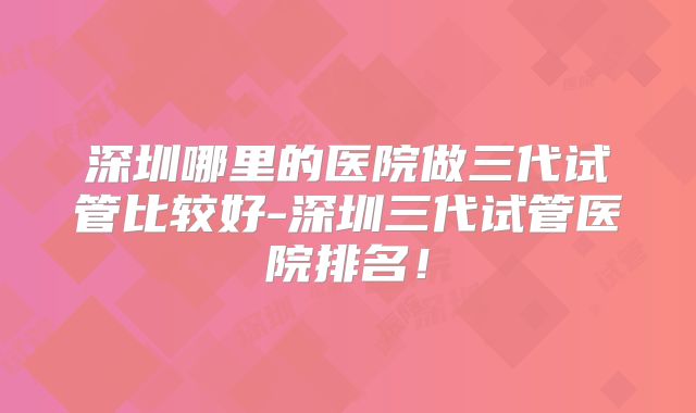 深圳哪里的医院做三代试管比较好-深圳三代试管医院排名！