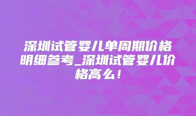 深圳试管婴儿单周期价格明细参考_深圳试管婴儿价格高么！