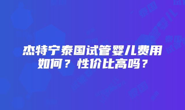 杰特宁泰国试管婴儿费用如何？性价比高吗？