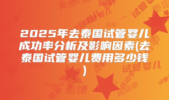 2025年去泰国试管婴儿成功率分析及影响因素(去泰国试管婴儿费用多少钱)