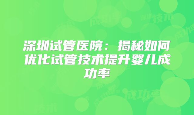 深圳试管医院：揭秘如何优化试管技术提升婴儿成功率