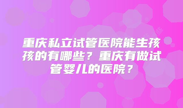 重庆私立试管医院能生孩孩的有哪些?重庆有做试管婴儿的医院?