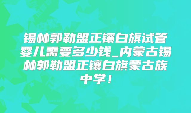 锡林郭勒盟正镶白旗试管婴儿需要多少钱_内蒙古锡林郭勒盟正镶白旗蒙古族中学！