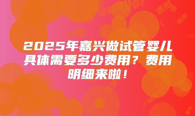 2025年嘉兴做试管婴儿具体需要多少费用？费用明细来啦！