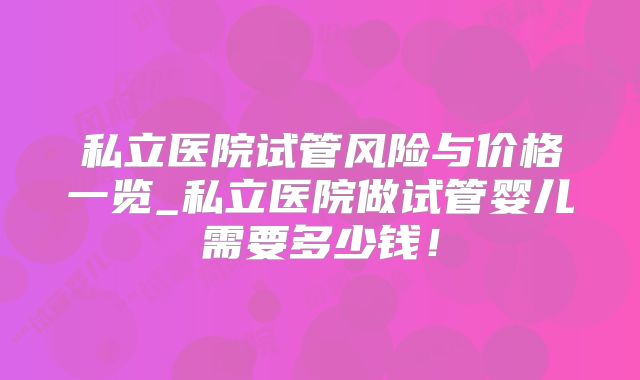 私立医院试管风险与价格一览_私立医院做试管婴儿需要多少钱!