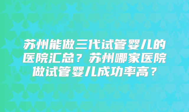 苏州能做三代试管婴儿的医院汇总？苏州哪家医院做试管婴儿成功率高？