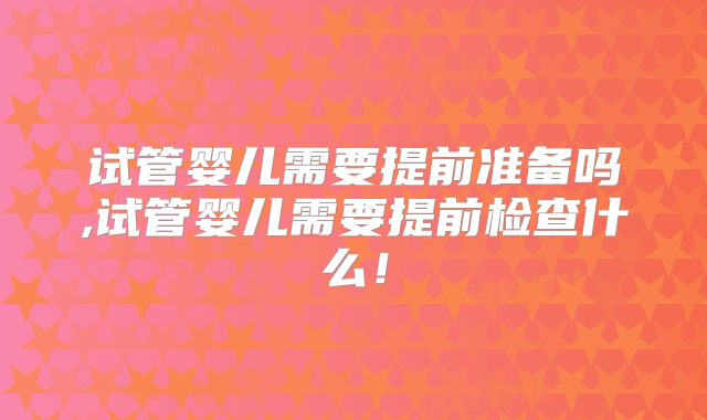 试管婴儿需要提前准备吗,试管婴儿需要提前检查什么！
