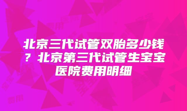 北京三代试管双胎多少钱？北京第三代试管生宝宝医院费用明细