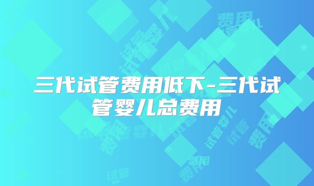 三代试管费用低下-三代试管婴儿总费用