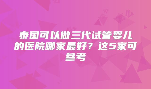 泰国可以做三代试管婴儿的医院哪家最好？这5家可参考