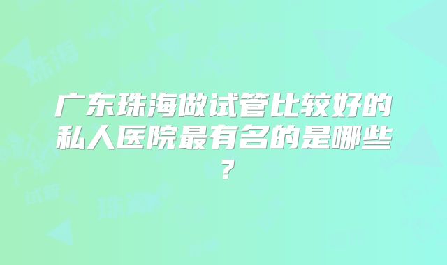 广东珠海做试管比较好的私人医院最有名的是哪些？