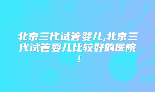 北京三代试管婴儿,北京三代试管婴儿比较好的医院！