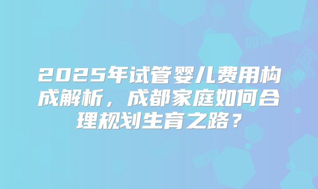 2025年试管婴儿费用构成解析，成都家庭如何合理规划生育之路？